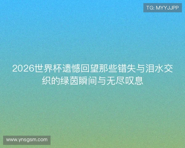 2026世界杯遗憾回望那些错失与泪水交织的绿茵瞬间与无尽叹息